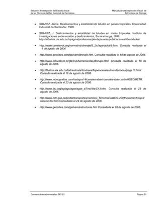 Estudio e Investigación del Estado Actual                               Manual para la Inspección Visual de
de las Obras de la Red Nacional de Carreteras                                        Estructuras de Drenaje




   •    SUAREZ, Jaime. Deslizamientos y estabilidad de taludes en países tropicales. Universidad
        Industrial de Santander, 1998.

   •    SUÁREZ, J. Deslizamientos y estabilidad de taludes en zonas tropicales. Instituto de
        investigaciones sobre erosión y deslizamientos, Bucaramanga, 1998.
        http://albatros.uis.edu.co/~pagina/profesores/planta/jsuarez/publicaciones/librotaludes/

    •    http://www.carreteros.org/normativa/drenaje/5_2ic/apartados/6.htm. Consulta realizada el
         18 de agosto de 2006

    •    http://www.geocities.com/gsilvam/drenaje.htm. Consulta realizada el 18 de agosto de 2006.

    •    http://www.infoweb.co.cr/gtz/cvp/herramientas/drenaje.html. Consulta realizada el 18 de
         agosto de 2006.

    •    http://fluidos.eia.edu.co/hidraulica/articuloses/flujoencanales/inundaciones/page10.html.
         Consulta realizada el 18 de agosto de 2006.

    •    http://www.monografias.com/trabajos14/canales-abiert/canales-abiert.shtml#GEOMETR.
         Consulta realizada el 23 de agosto de 2006.

    •    http://www.fao.org/ag/ags/agse/agse_s/7mo/iita/C13.htm. Consulta realizada el 23 de
         agosto de 2006.

    •    http://www.mtc.gob.pe/portal/transportes/caminos_ferro/manual/DG-2001/volumen1/cap3/
         seccion304.htm Consultada el 24 de agosto de 2006.

    •    http://www.geocities.com/gsilvam/estructuras.htm Consultada el 28 de agosto de 2006.




Convenio Interadministrativo 587-03                                                              Página 51
 