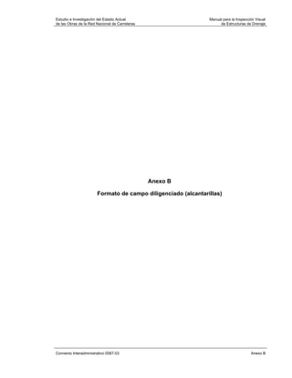 Estudio e Investigación del Estado Actual                      Manual para la Inspección Visual
de las Obras de la Red Nacional de Carreteras                       de Estructuras de Drenaje




                                                Anexo B

                       Formato de campo diligenciado (alcantarillas)




Convenio Interadministrativo 0587-03                                                  Anexo B
 