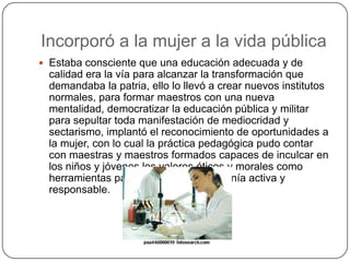 Incorporó a la mujer a la vida pública
 Estaba consciente que una educación adecuada y de
calidad era la vía para alcanzar la transformación que
demandaba la patria, ello lo llevó a crear nuevos institutos
normales, para formar maestros con una nueva
mentalidad, democratizar la educación pública y militar
para sepultar toda manifestación de mediocridad y
sectarismo, implantó el reconocimiento de oportunidades a
la mujer, con lo cual la práctica pedagógica pudo contar
con maestras y maestros formados capaces de inculcar en
los niños y jóvenes los valores éticos y morales como
herramientas para formar una ciudadanía activa y
responsable.
 