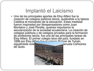 Implantó el Laicismo
 Uno de los principales aportes de Eloy Alfaro fue la
creación de colegios públicos laicos, quitándole a la Iglesia
Católica el monopolio de la educación. Estas medidas
fueron inspiradas por librepensadores como Juan
Montalvo y José Peralta, quienes impulsaron la
secularización de la sociedad ecuatoriana. La creación de
colegios públicos y de colegios privados para la formación
de profesores laicos, fue una de las principales tareas de
Eloy Alfaro. El primer colegio laico del país, fundado en
1896 por Eloy Alfaro fue el colegio Bolívar de Tulcán,
siguiéndole colegios como el Mejía y Manuela Cañizares
de Quito.
 