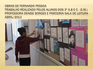 OBRAS DE FERNANDO PESSOA
TRABALHO REALIZADO PELOS ALUNOS DOS 3º A,B E C. (E.M.)
PROFESSORA DENISE BORGES E PARCEIRIA SALA DE LEITURA
ABRIL/2013
 