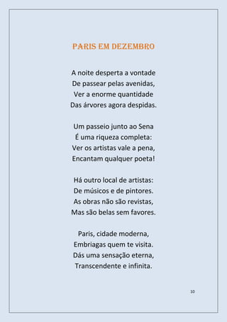 Paris em Dezembro


A noite desperta a vontade
De passear pelas avenidas,
 Ver a enorme quantidade
Das árvores agora despidas.

Um passeio junto ao Sena
 É uma riqueza completa:
Ver os artistas vale a pena,
Encantam qualquer poeta!

Há outro local de artistas:
De músicos e de pintores.
As obras não são revistas,
Mas são belas sem favores.

 Paris, cidade moderna,
Embriagas quem te visita.
Dás uma sensação eterna,
Transcendente e infinita.


                               10
 