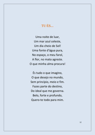 tu és…


     Uma noite de luar,
   Um mar azul celeste,
   Um dia cheio de Sol!
 Uma fonte d’água pura,
 No espaço, o meu farol,
  A flor, no mato agreste.
O que minha alma procura!

  És tudo o que imagino,
 O que desejo no mundo,
Sem princípio, meio e fim.
 Fazes parte do destino,
Do ideal que me governa.
  Belo, forte e profundo,
Quero-te todo para mim.




                             12
 