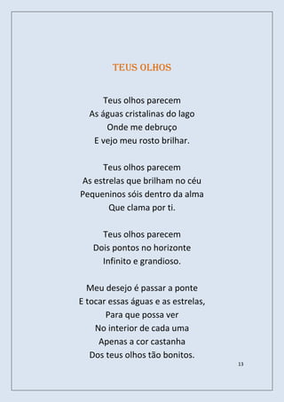 Teus olhos


      Teus olhos parecem
  As águas cristalinas do lago
       Onde me debruço
   E vejo meu rosto brilhar.

     Teus olhos parecem
As estrelas que brilham no céu
Pequeninos sóis dentro da alma
       Que clama por ti.

     Teus olhos parecem
   Dois pontos no horizonte
     Infinito e grandioso.

  Meu desejo é passar a ponte
E tocar essas águas e as estrelas,
       Para que possa ver
    No interior de cada uma
     Apenas a cor castanha
   Dos teus olhos tão bonitos.
                                     13
 