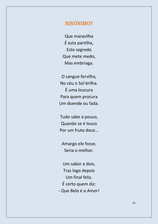 Sinónimo?

  Que maravilha
  É esta partilha,
   Este segredo
 Que mete medo,
  Mas embriaga.

 O sangue fervilha,
No céu o Sol brilha.
  É uma loucura
Para quem procura
Um duende ou fada.

Tudo sabe a pouco,
 Quando se é louco
Por um fruto doce…

 Amargo ele fosse,
  Seria o melhor.

   Um sabor a dois,
   Traz logo depois
    Um final feliz.
  É certo quem diz:
- Que Belo é o Amor!

                       15
 