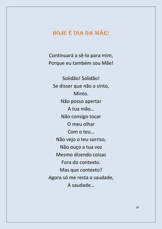 Hoje é dia da mãe!


Continuará a sê-lo para mim,
Porque eu também sou Mãe!

      Solidão! Solidão!
  Se disser que não a sinto,
            Minto.
     Não posso apertar
         A tua mão…
      Não consigo tocar
         O meu olhar
         Com o teu…
   Não vejo o teu sorriso,
     Não ouço a tua voz
   Mesmo dizendo coisas
      Fora do contexto.
     Mas que contexto?
Agora só me resta a saudade,
         A saudade…


                               16
 