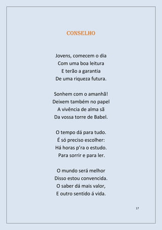 Conselho


 Jovens, comecem o dia
  Com uma boa leitura
    E terão a garantia
 De uma riqueza futura.

Sonhem com o amanhã!
Deixem também no papel
  A vivência de alma sã
 Da vossa torre de Babel.

 O tempo dá para tudo.
  É só preciso escolher:
 Há horas p’ra o estudo.
  Para sorrir e para ler.

 O mundo será melhor
Disso estou convencida.
 O saber dá mais valor,
 E outro sentido á vida.

                            17
 