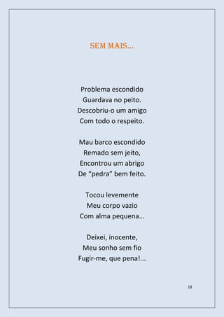 sem mais…




 Problema escondido
  Guardava no peito.
Descobriu-o um amigo
Com todo o respeito.

Mau barco escondido
 Remado sem jeito,
Encontrou um abrigo
De “pedra” bem feito.

 Tocou levemente
  Meu corpo vazio
Com alma pequena…

  Deixei, inocente,
 Meu sonho sem fio
Fugir-me, que pena!...


                         18
 