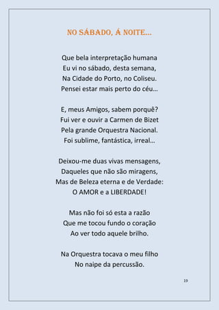 no sábado, á noite…


 Que bela interpretação humana
 Eu vi no sábado, desta semana,
 Na Cidade do Porto, no Coliseu.
 Pensei estar mais perto do céu…

 E, meus Amigos, sabem porquê?
 Fui ver e ouvir a Carmen de Bizet
 Pela grande Orquestra Nacional.
  Foi sublime, fantástica, irreal…

Deixou-me duas vivas mensagens,
 Daqueles que não são miragens,
Mas de Beleza eterna e de Verdade:
     O AMOR e a LIBERDADE!

   Mas não foi só esta a razão
  Que me tocou fundo o coração
    Ao ver todo aquele brilho.

 Na Orquestra tocava o meu filho
     No naipe da percussão.

                                     19
 