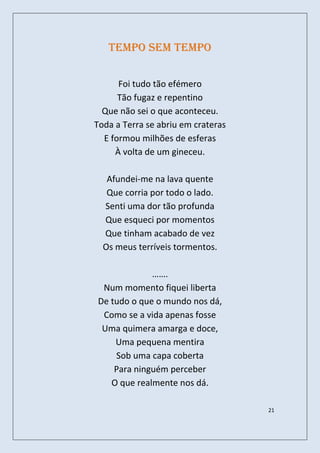 Tempo sem tempo


      Foi tudo tão efémero
      Tão fugaz e repentino
  Que não sei o que aconteceu.
Toda a Terra se abriu em crateras
  E formou milhões de esferas
     À volta de um gineceu.

   Afundei-me na lava quente
   Que corria por todo o lado.
  Senti uma dor tão profunda
  Que esqueci por momentos
  Que tinham acabado de vez
  Os meus terríveis tormentos.

             …….
 Num momento fiquei liberta
De tudo o que o mundo nos dá,
 Como se a vida apenas fosse
 Uma quimera amarga e doce,
    Uma pequena mentira
    Sob uma capa coberta
    Para ninguém perceber
   O que realmente nos dá.

                                    21
 