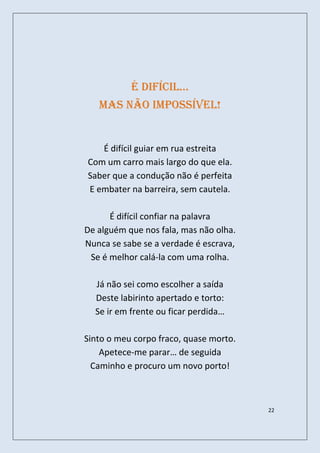é difícil…
   Mas não impossível!


   É difícil guiar em rua estreita
Com um carro mais largo do que ela.
Saber que a condução não é perfeita
E embater na barreira, sem cautela.

      É difícil confiar na palavra
De alguém que nos fala, mas não olha.
Nunca se sabe se a verdade é escrava,
 Se é melhor calá-la com uma rolha.

  Já não sei como escolher a saída
  Deste labirinto apertado e torto:
  Se ir em frente ou ficar perdida…

Sinto o meu corpo fraco, quase morto.
    Apetece-me parar… de seguida
  Caminho e procuro um novo porto!



                                        22
 