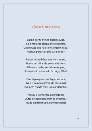 Não há mudança


   Clamo por ti, minha querida Mãe.
  Só o meu eco chega, me responde.
Onde estás que não te vislumbro, Mãe?
   Porque partiste sei lá para onde?

  Percorro caminhos que nem eu sei,
  Busco um olhar de amor a de bem.
   Não vejo nada, nesta imensa grei,
 Porque não estás, não te ouço, Mãe!

  Que faço agora, que fiquei sozinha
 Neste mundo agreste de tanto mal
Que nem escuto mais uma andorinha?!

  Passou a Primavera em Portugal,
 Outra estação para mim se avizinha…
 Mude ou não mude, é sempre igual.




                                        23
 