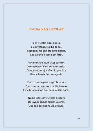 Poesia nas escolas!


       Ir às escolas dizer Poesia
      É um verdadeiro dia de sol.
   Recebem-me sempre com alegria,
     Cada aluno é como um farol.

   Trocamos ideias, muitos sorrisos,
   O tempo passa em grande corrida.
   Os nossos desejos são tão precisos
      Que a Poesia flui de seguida.

   É um consolo para os professores
  Que os observam com muita ternura
E me brindam, no fim, com muitas flores.

    Numa incessante e bela procura
    Os jovens alunos acham valores,
    Que são pérolas na vida futura!



                                           24
 