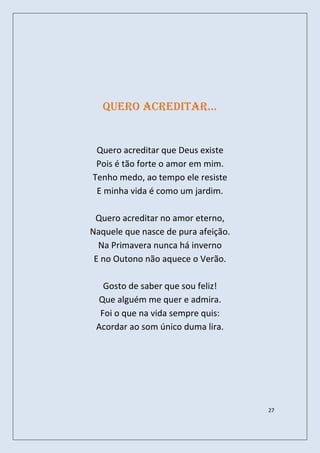 quero acreditar…


 Quero acreditar que Deus existe
 Pois é tão forte o amor em mim.
Tenho medo, ao tempo ele resiste
 E minha vida é como um jardim.

 Quero acreditar no amor eterno,
Naquele que nasce de pura afeição.
  Na Primavera nunca há inverno
 E no Outono não aquece o Verão.

   Gosto de saber que sou feliz!
 Que alguém me quer e admira.
  Foi o que na vida sempre quis:
 Acordar ao som único duma lira.




                                     27
 