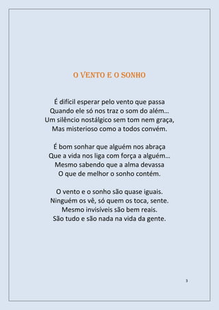 O Vento e o sonho


  É difícil esperar pelo vento que passa
 Quando ele só nos traz o som do além…
Um silêncio nostálgico sem tom nem graça,
 Mas misterioso como a todos convém.

  É bom sonhar que alguém nos abraça
 Que a vida nos liga com força a alguém…
  Mesmo sabendo que a alma devassa
    O que de melhor o sonho contém.

   O vento e o sonho são quase iguais.
 Ninguém os vê, só quem os toca, sente.
    Mesmo invisíveis são bem reais.
  São tudo e são nada na vida da gente.




                                            3
 