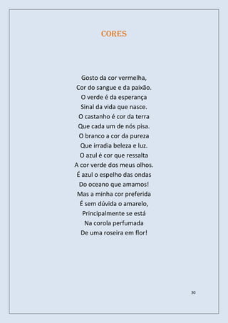 Cores




   Gosto da cor vermelha,
Cor do sangue e da paixão.
   O verde é da esperança
  Sinal da vida que nasce.
  O castanho é cor da terra
 Que cada um de nós pisa.
  O branco a cor da pureza
  Que irradia beleza e luz.
  O azul é cor que ressalta
A cor verde dos meus olhos.
 É azul o espelho das ondas
  Do oceano que amamos!
 Mas a minha cor preferida
  É sem dúvida o amarelo,
   Principalmente se está
    Na corola perfumada
  De uma roseira em flor!




                              30
 