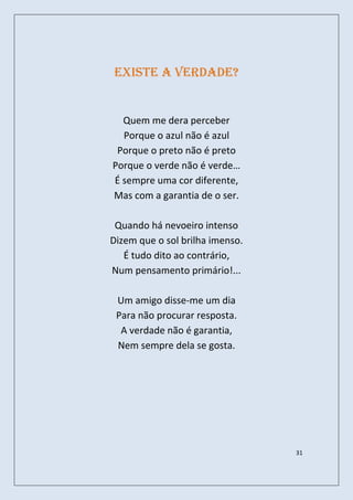 EXISTE A VERDADE?


  Quem me dera perceber
  Porque o azul não é azul
 Porque o preto não é preto
Porque o verde não é verde…
É sempre uma cor diferente,
Mas com a garantia de o ser.

 Quando há nevoeiro intenso
Dizem que o sol brilha imenso.
   É tudo dito ao contrário,
Num pensamento primário!...

 Um amigo disse-me um dia
 Para não procurar resposta.
  A verdade não é garantia,
 Nem sempre dela se gosta.




                                 31
 