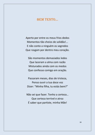 Bem tento…




Aperto por entre os meus frios dedos
 Momentos tão cheios de solidão!...
 E não conto a ninguém os segredos
Que rasgam por dentro meu coração.

 São momentos demasiados ledos
  Que laceram a alma com razão
 Misturados ainda com os medos
 Que confesso comigo em oração.

  Passaram meses, dias de tristeza,
     Penso ouvir a tua doce voz
 Dizer: “Minha filha, tu estás bem?”

Não sei que fazer. Tenho a certeza…
    Que certeza terrível e atroz
 É saber que partiste, minha Mãe!




                                       34
 