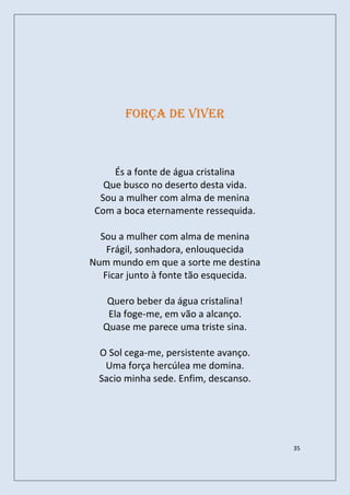 Força de viver



     És a fonte de água cristalina
   Que busco no deserto desta vida.
  Sou a mulher com alma de menina
 Com a boca eternamente ressequida.

  Sou a mulher com alma de menina
    Frágil, sonhadora, enlouquecida
Num mundo em que a sorte me destina
   Ficar junto à fonte tão esquecida.

   Quero beber da água cristalina!
   Ela foge-me, em vão a alcanço.
  Quase me parece uma triste sina.

  O Sol cega-me, persistente avanço.
   Uma força hercúlea me domina.
  Sacio minha sede. Enfim, descanso.




                                        35
 
