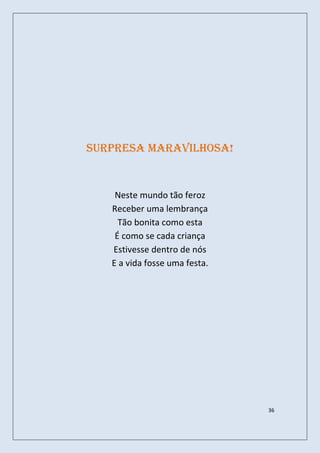 Surpresa maravilhosa!


    Neste mundo tão feroz
   Receber uma lembrança
     Tão bonita como esta
    É como se cada criança
   Estivesse dentro de nós
   E a vida fosse uma festa.




                               36
 