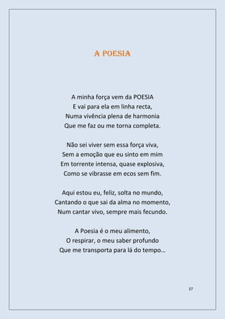 A poesia




     A minha força vem da POESIA
     E vai para ela em linha recta,
   Numa vivência plena de harmonia
   Que me faz ou me torna completa.

   Não sei viver sem essa força viva,
  Sem a emoção que eu sinto em mim
 Em torrente intensa, quase explosiva,
  Como se vibrasse em ecos sem fim.

  Aqui estou eu, feliz, solta no mundo,
Cantando o que sai da alma no momento,
 Num cantar vivo, sempre mais fecundo.

      A Poesia é o meu alimento,
   O respirar, o meu saber profundo
 Que me transporta para lá do tempo…




                                          37
 