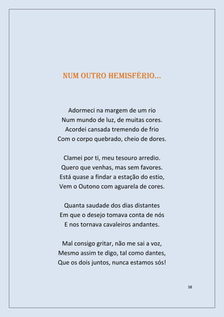 num outro hemisfério…



   Adormeci na margem de um rio
 Num mundo de luz, de muitas cores.
  Acordei cansada tremendo de frio
Com o corpo quebrado, cheio de dores.

  Clamei por ti, meu tesouro arredio.
 Quero que venhas, mas sem favores.
Está quase a findar a estação do estio,
Vem o Outono com aguarela de cores.

 Quanta saudade dos dias distantes
Em que o desejo tomava conta de nós
 E nos tornava cavaleiros andantes.

 Mal consigo gritar, não me sai a voz,
Mesmo assim te digo, tal como dantes,
Que os dois juntos, nunca estamos sós!


                                          38
 