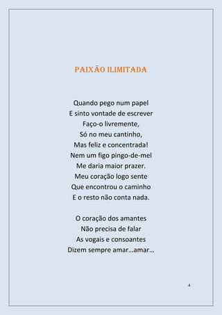 Paixão ilimitada



 Quando pego num papel
E sinto vontade de escrever
     Faço-o livremente,
    Só no meu cantinho,
  Mas feliz e concentrada!
Nem um figo pingo-de-mel
   Me daria maior prazer.
  Meu coração logo sente
 Que encontrou o caminho
 E o resto não conta nada.

   O coração dos amantes
    Não precisa de falar
   As vogais e consoantes
Dizem sempre amar…amar…



                              4
 