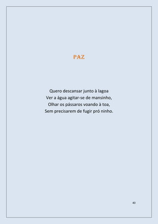 Paz




  Quero descansar junto à lagoa
 Ver a água agitar-se de mansinho,
  Olhar os pássaros voando à toa,
Sem precisarem de fugir pró ninho.




                                     40
 