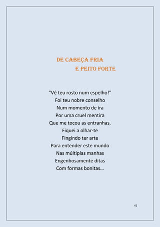 De cabeça fria
           E peito forte


“Vê teu rosto num espelho!”
   Foi teu nobre conselho
    Num momento de ira
   Por uma cruel mentira
Que me tocou as entranhas.
       Fiquei a olhar-te
      Fingindo ter arte
 Para entender este mundo
   Nas múltiplas manhas
   Engenhosamente ditas
   Com formas bonitas…




                              41
 