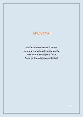 Aproveita!



   No curto intervalo até à morte
Há sempre um jogo de perde-ganha.
   Vive a Vida! Sê alegre e forte,
  Sobe ao topo da tua montanha!




                                     44
 