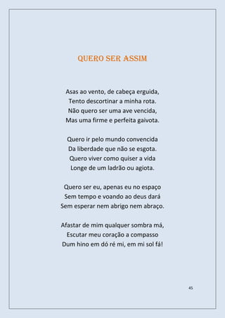 Quero ser assim


 Asas ao vento, de cabeça erguida,
  Tento descortinar a minha rota.
  Não quero ser uma ave vencida,
 Mas uma firme e perfeita gaivota.

  Quero ir pelo mundo convencida
  Da liberdade que não se esgota.
   Quero viver como quiser a vida
   Longe de um ladrão ou agiota.

 Quero ser eu, apenas eu no espaço
 Sem tempo e voando ao deus dará
Sem esperar nem abrigo nem abraço.

Afastar de mim qualquer sombra má,
  Escutar meu coração a compasso
Dum hino em dó ré mi, em mi sol fá!




                                      45
 
