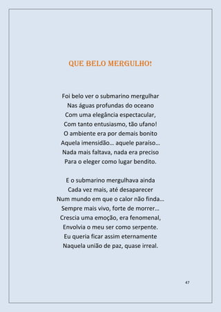 Que belo mergulho!


 Foi belo ver o submarino mergulhar
   Nas águas profundas do oceano
  Com uma elegância espectacular,
  Com tanto entusiasmo, tão ufano!
  O ambiente era por demais bonito
 Aquela imensidão… aquele paraíso…
 Nada mais faltava, nada era preciso
  Para o eleger como lugar bendito.

   E o submarino mergulhava ainda
    Cada vez mais, até desaparecer
Num mundo em que o calor não finda…
 Sempre mais vivo, forte de morrer…
 Crescia uma emoção, era fenomenal,
  Envolvia o meu ser como serpente.
  Eu queria ficar assim eternamente
  Naquela união de paz, quase irreal.




                                        47
 