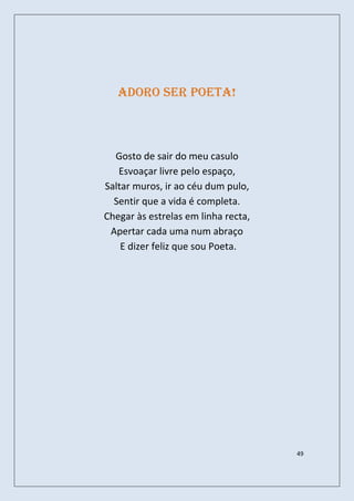 Adoro ser poeta!



  Gosto de sair do meu casulo
   Esvoaçar livre pelo espaço,
Saltar muros, ir ao céu dum pulo,
  Sentir que a vida é completa.
Chegar às estrelas em linha recta,
 Apertar cada uma num abraço
    E dizer feliz que sou Poeta.




                                     49
 