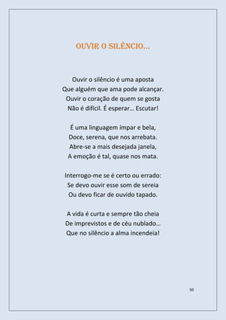 ouvir o silêncio…


  Ouvir o silêncio é uma aposta
Que alguém que ama pode alcançar.
 Ouvir o coração de quem se gosta
 Não é difícil. É esperar… Escutar!

  É uma linguagem ímpar e bela,
 Doce, serena, que nos arrebata.
 Abre-se a mais desejada janela,
 A emoção é tal, quase nos mata.

Interrogo-me se é certo ou errado:
 Se devo ouvir esse som de sereia
  Ou devo ficar de ouvido tapado.

 A vida é curta e sempre tão cheia
 De imprevistos e de céu nublado…
 Que no silêncio a alma incendeia!




                                      50
 