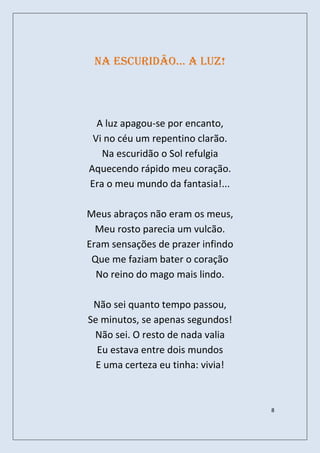 na escuridão… a luz!




  A luz apagou-se por encanto,
 Vi no céu um repentino clarão.
   Na escuridão o Sol refulgia
Aquecendo rápido meu coração.
Era o meu mundo da fantasia!...

Meus abraços não eram os meus,
  Meu rosto parecia um vulcão.
Eram sensações de prazer infindo
 Que me faziam bater o coração
  No reino do mago mais lindo.

 Não sei quanto tempo passou,
Se minutos, se apenas segundos!
 Não sei. O resto de nada valia
  Eu estava entre dois mundos
  E uma certeza eu tinha: vivia!



                                   8
 