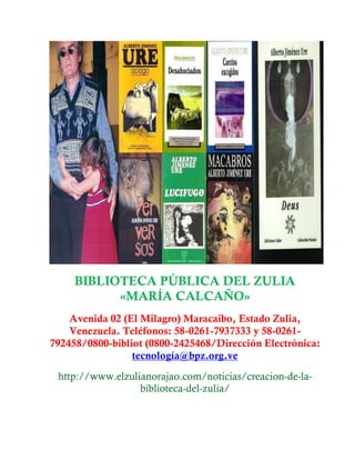 BIBLIOTECA PÚBLICA DEL ZULIA
«MARÍA CALCAÑO»
Avenida 02 (El Milagro) Maracaibo, Estado Zulia,
Venezuela. Teléfonos: 58-0261-7937333 y 58-0261-
792458/0800-bibliot (0800-2425468/Dirección Electrónica:
tecnología@bpz.org.ve
http://www.elzulianorajao.com/noticias/creacion-de-la-
biblioteca-del-zulia/
 