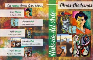 HioriadelAe
Obras ModernasLas detrás de las obras...mentes
Henri Matisse:
La Raya Verde (1905).
Salvador Dalí:
Jirafa en llamas (1937).
Pablo Picasso:
La Mujer Que Llora (1937).
Salvador Dalí:
La persiencia de la memoria (1931).
Pablo Picasso:
Mujer frente al espejo (1932)
 