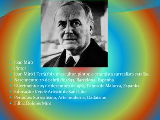  Joan Miró
 Pintor
 Joan Miró i Ferrà foi um escultor, pintor, e ceramista surrealista catalão.
 Nascimento: 20 de abril de 1893, Barcelona, Espanha
 Falecimento: 25 de dezembro de 1983, Palma de Maiorca, Espanha
 Educação: Cercle Artístic de Sant Lluc
 Períodos: Surrealismo, Arte moderna, Dadaísmo
 Filha: Dolores Miró
 