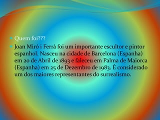  Quem foi???
 Joan Miró i Ferrà foi um importante escultor e pintor
espanhol. Nasceu na cidade de Barcelona (Espanha)
em 20 de Abril de 1893 e faleceu em Palma de Maiorca
(Espanha) em 25 de Dezembro de 1983. É considerado
um dos maiores representantes do surrealismo.
 