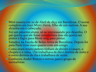  Miró nasceu em 20 de Abril de 1893 em Barcelona. O nome
completo era Joan Miró i Ferrá, filho de um ourives. A sua
alcunha era o cabeçudo.
 Foi um péssimo aluno, só se interessando por desenho. O
pai queria que ele fosse contabilista mas ele queria ser
pintor e fugiu para Mont-roig para pintar.
 Estudou na Escola de Belas-Artes de Barcelona. Depois foi
para Paris viver num quarto com um amigo.
 Como eram muito pobres tinham de dividir o casaco, o
chapéu e a cama. Um trabalhava de dia e dormia de noite e
o outro dormia de dia e trabalhava de noite.
 Conheceu André Breton e entrou para o grupo de
surrealistas.
 