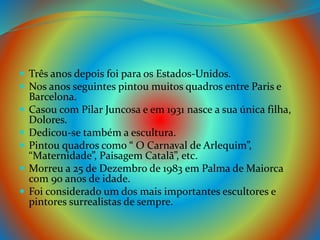  Três anos depois foi para os Estados-Unidos.
 Nos anos seguintes pintou muitos quadros entre Paris e
Barcelona.
 Casou com Pilar Juncosa e em 1931 nasce a sua única filha,
Dolores.
 Dedicou-se também a escultura.
 Pintou quadros como “ O Carnaval de Arlequim”,
“Maternidade”, Paisagem Catalã”, etc.
 Morreu a 25 de Dezembro de 1983 em Palma de Maiorca
com 90 anos de idade.
 Foi considerado um dos mais importantes escultores e
pintores surrealistas de sempre.
 
