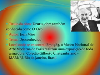  Título da obra: Urutu, obra também
conhecida como O Ovo
 Autor: Joan Miró
 Tema: Desconhecido
 Local onde se encontra: Em 1963, o Museu Nacional de
Arte Moderna de Paris realizou uma exposição de toda
a sua obra. Coleção Gilberto Chateaubriand -
MAM/RJ, Rio de Janeiro, Brasil
 