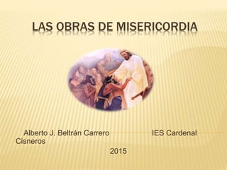 LAS OBRAS DE MISERICORDIA
Alberto J. Beltrán Carrero IES Cardenal
Cisneros
2015
 