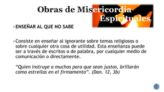 ericordia
Espirituales
ENSEÑAR AL QUE NO SABE
Consiste en enseñar al ignorante sobre temas religiosos o
sobre cualquier otra cosa de utilidad. Esta enseñanza puede
ser a través de escritos o de palabra, por cualquier medio de
comunicación o directamente.
“Quien instruye a muchos para que sean justos, brillarán
como estrellas en el firmamento”. (Dan. 12, 3b)
 