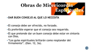 ericordia
Espirituales
DAR BUEN CONSEJO AL QUE LO NECESITA
El consejo debe ser ofrecido, no forzado.
Es preferible esperar que el consejo sea requerido.
El que pretende dar un buen consejo debe estar en sintonía
con Dios.
“Los guías espirituales brillarán como resplandor del
firmamento”. (Dan. 12, 3a).
 