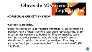 ericordia
Espirituales
CORREGIR AL QUE ESTA EN ERROR
Corregir al pecador.
Seguir los pasos de la corrección fraterna: “Si tu hermano ha
pecado, vete a hablar con él a solas para reprochárselo. Si te
escucha, has ganado a tu hermano. Si no te escucha, toma
contigo una o dos personas más, de modo que el caso se
decida por la palabra de dos o tres testigos. Si se niega a
escucharlos, informa a la asamblea (o a los superiores)”. (Mt.
19, 15-17)
 