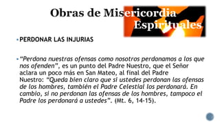 ericordia
Espirituales
PERDONAR LAS INJURIAS
“Perdona nuestras ofensas como nosotros perdonamos a los que
nos ofenden”, es un punto del Padre Nuestro, que el Señor
aclara un poco más en San Mateo, al final del Padre
Nuestro: “Queda bien claro que si ustedes perdonan las ofensas
de los hombres, también el Padre Celestial los perdonará. En
cambio, si no perdonan las ofensas de los hombres, tampoco el
Padre los perdonará a ustedes”. (Mt. 6, 14-15).
 
