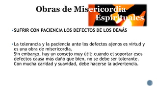 ericordia
Espirituales
SUFRIR CON PACIENCIA LOS DEFECTOS DE LOS DEMÁS
La tolerancia y la paciencia ante los defectos ajenos es virtud y
es una obra de misericordia.
Sin embargo, hay un consejo muy útil: cuando el soportar esos
defectos causa más daño que bien, no se debe ser tolerante.
Con mucha caridad y suavidad, debe hacerse la advertencia.
 