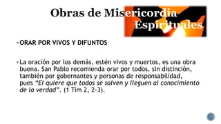 ericordia
Espirituales
ORAR POR VIVOS Y DIFUNTOS
La oración por los demás, estén vivos y muertos, es una obra
buena. San Pablo recomienda orar por todos, sin distinción,
también por gobernantes y personas de responsabilidad,
pues “El quiere que todos se salven y lleguen al conocimiento
de la verdad”. (1 Tim 2, 2-3).
 