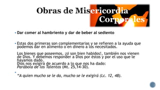 ericordia
Corporales
 Dar comer al hambriento y dar de beber al sediento
 Estas dos primeras son complementarias y se refieren a la ayuda que
podemos dar en alimento o en dinero a los necesitados.
Los bienes que poseemos, ¡si son bien habidos!, también nos vienen
de Dios. Y debemos responder a Dios por éstos y por el uso que le
hayamos dado.
Dios nos exigirá de acuerdo a lo que nos ha dado:
Parábola de los Talentos (Mt. 25,14-30).

“A quien mucho se le da, mucho se le exigirá (Lc. 12, 48).
 